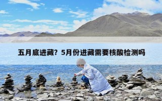 五月底進藏？5月份進藏需要核酸檢測嗎