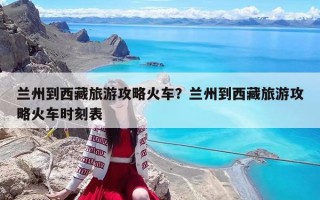 蘭州到西藏旅游攻略火車？蘭州到西藏旅游攻略火車時刻表