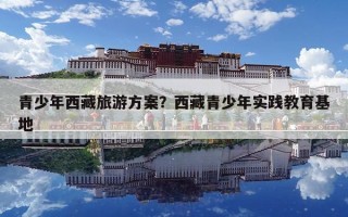 青少年西藏旅游方案？西藏青少年實(shí)踐教育基地