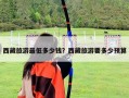 西藏旅游最低多少錢？西藏旅游要多少預算