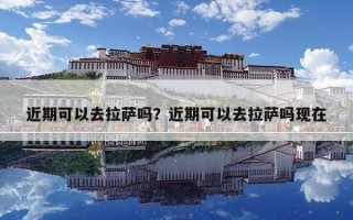 近期可以去拉薩嗎？近期可以去拉薩嗎現(xiàn)在