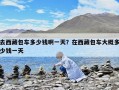 去西藏包車多少錢啊一天？在西藏包車大概多少錢一天
