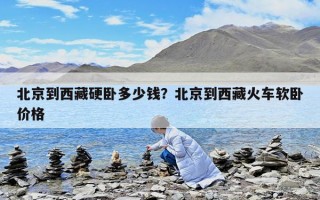 北京到西藏硬臥多少錢？北京到西藏火車軟臥價格