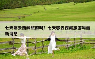 七天夠去西藏旅游嗎？七天夠去西藏旅游嗎最新消息