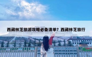 西藏林芝旅游攻略必備清單？西藏林芝旅行