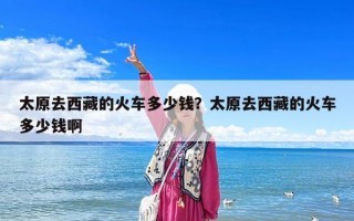 太原去西藏的火車多少錢？太原去西藏的火車多少錢啊