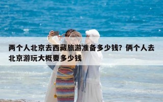 兩個人北京去西藏旅游準備多少錢？倆個人去北京游玩大概要多少錢