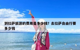 到拉薩旅游的費用是多少錢？去拉薩自由行要多少錢