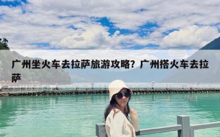 廣州坐火車去拉薩旅游攻略？廣州搭火車去拉薩