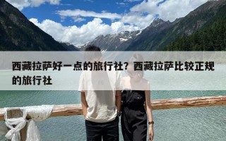 西藏拉薩好一點的旅行社？西藏拉薩比較正規的旅行社