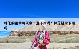 林芝的雨季每天會(huì)一直下雨嗎？林芝經(jīng)常下雨嗎