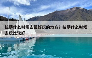 拉薩什么時候去最好玩的地方？拉薩什么時候去玩比較好