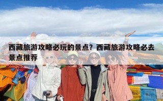 西藏旅游攻略必玩的景點？西藏旅游攻略必去景點推薦