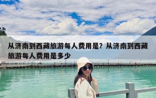 從濟南到西藏旅游每人費用是？從濟南到西藏旅游每人費用是多少