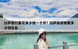拉薩旅行要花多少錢一個月？拉薩旅游需要多少錢左右
