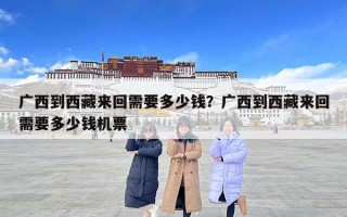 廣西到西藏來(lái)回需要多少錢(qián)？廣西到西藏來(lái)回需要多少錢(qián)機(jī)票