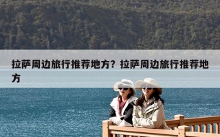 拉薩周邊旅行推薦地方？拉薩周邊旅行推薦地方