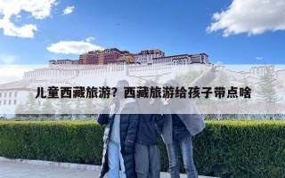 兒童西藏旅游？西藏旅游給孩子帶點啥