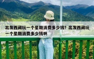 出發西藏玩一個星期消費多少錢？出發西藏玩一個星期消費多少錢啊