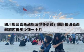 四川報團(tuán)去西藏旅游得多少錢？四川報團(tuán)去西藏旅游得多少錢一個月