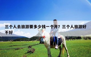 三個人去旅游要多少錢一個月？三個人旅游好不好