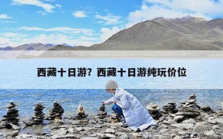 西藏十日游？西藏十日游純玩價(jià)位