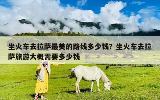 坐火車去拉薩最美的路線多少錢？坐火車去拉薩旅游大概需要多少錢