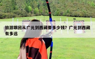 旅游跟團從廣元到西藏要多少錢？廣元到西藏有多遠