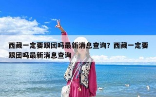 西藏一定要跟團嗎最新消息查詢？西藏一定要跟團嗎最新消息查詢