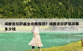 成都去拉薩最全攻略報團？成都去拉薩旅游要多少錢