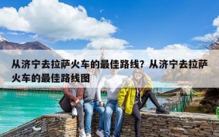從濟寧去拉薩火車的最佳路線？從濟寧去拉薩火車的最佳路線圖