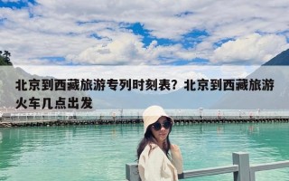 北京到西藏旅游專列時(shí)刻表？北京到西藏旅游火車幾點(diǎn)出發(fā)