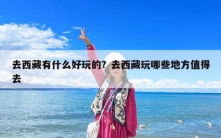 去西藏有什么好玩的？去西藏玩哪些地方值得去