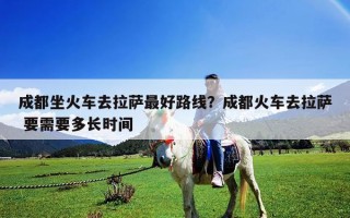 成都坐火車去拉薩最好路線？成都火車去拉薩 要需要多長時間