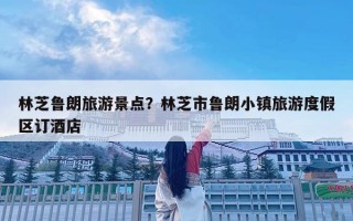 林芝魯朗旅游景點(diǎn)？林芝市魯朗小鎮(zhèn)旅游度假區(qū)訂酒店