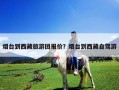 煙臺到西藏旅游團報價？煙臺到西藏自駕游