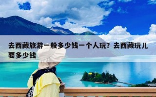 去西藏旅游一般多少錢一個人玩？去西藏玩兒要多少錢