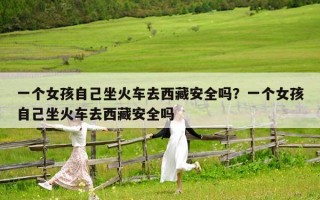 一個女孩自己坐火車去西藏安全嗎？一個女孩自己坐火車去西藏安全嗎