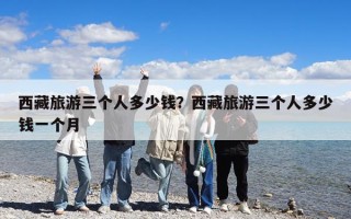 西藏旅游三個(gè)人多少錢(qián)？西藏旅游三個(gè)人多少錢(qián)一個(gè)月