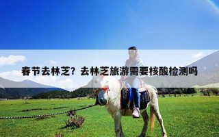 春節(jié)去林芝？去林芝旅游需要核酸檢測嗎
