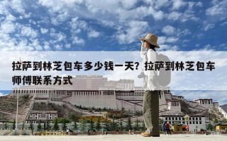 拉薩到林芝包車多少錢一天？拉薩到林芝包車師傅聯系方式