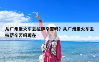 從廣州坐火車去拉薩辛苦嗎？從廣州坐火車去拉薩辛苦嗎現在