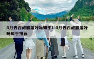 4月去西藏旅游好嗎知乎？4月去西藏旅游好嗎知乎推薦