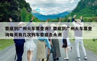 婁底到廣州火車票查詢？婁底到廣州火車票查詢每天有幾次列車婁底去永洲