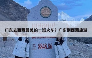 廣東去西藏最美的一班火車？廣東到西藏旅游
