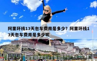 阿里環線13天包車費用是多少？阿里環線13天包車費用是多少呢