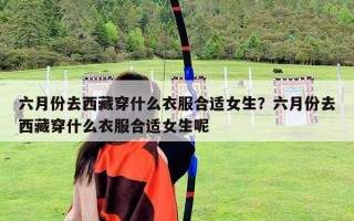 六月份去西藏穿什么衣服合適女生？六月份去西藏穿什么衣服合適女生呢