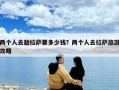 兩個(gè)人去趟拉薩要多少錢？?jī)蓚€(gè)人去拉薩旅游攻略