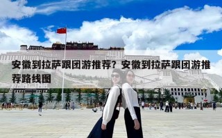 安徽到拉薩跟團游推薦？安徽到拉薩跟團游推薦路線圖