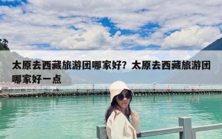 太原去西藏旅游團哪家好？太原去西藏旅游團哪家好一點